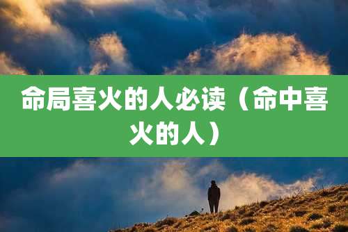 命局喜火的人必读(命中喜火的人)