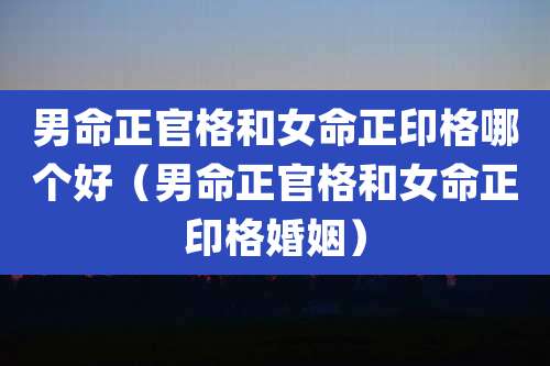 男命正官格和女命正印格哪个好（男命正官格和女命正印格婚姻）