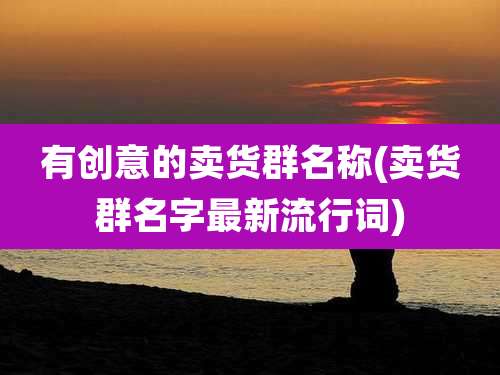 有创意的卖货群名称(卖货群名字最新流行词)