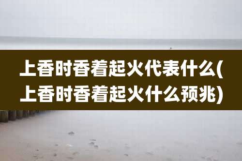 上香时香着起火代表什么(上香时香着起火什么预兆)