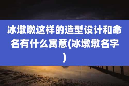 冰墩墩这样的造型设计和命名有什么寓意(冰墩墩名字)