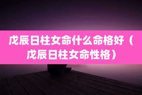 戊辰日柱女命什么命格好(戊辰日柱女命性格)