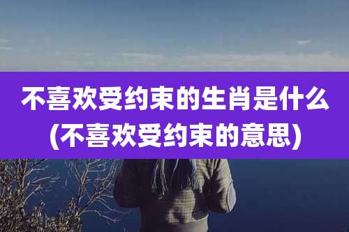 不喜欢受约束的生肖是什么(不喜欢受约束的意思)