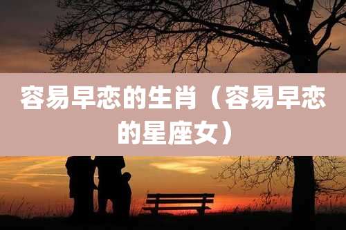 容易早恋的生肖（容易早恋的星座女）