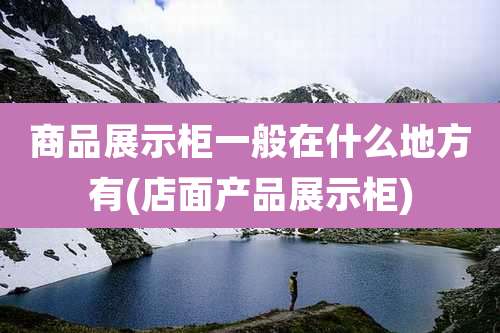 商品展示柜一般在什么地方有(店面产品展示柜)