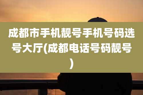 成都市手机靓号手机号码选号大厅(成都电话号码靓号)