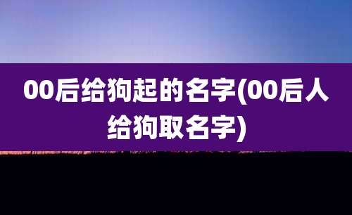 00后给狗起的名字(00后人给狗取名字)