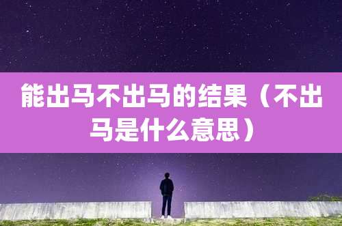 能出马不出马的结果(不出马是什么意思)