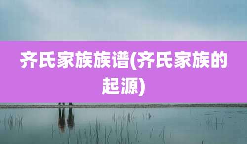 齐氏家族族谱(齐氏家族的起源)