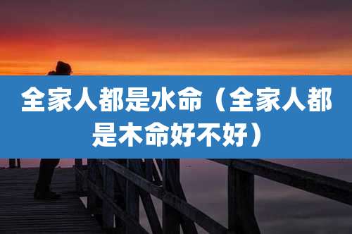 全家人都是水命（全家人都是木命好不好）