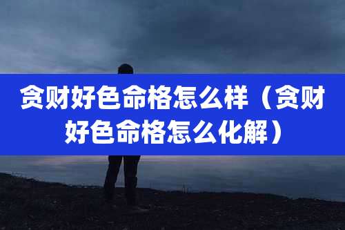 贪财好色命格怎么样(贪财好色命格怎么化解)