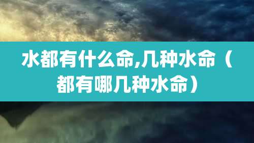 水都有什么命,几种水命(都有哪几种水命)