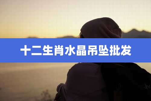 十二生肖水晶吊坠批发