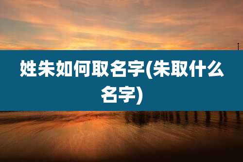 姓朱如何取名字(朱取什么名字)