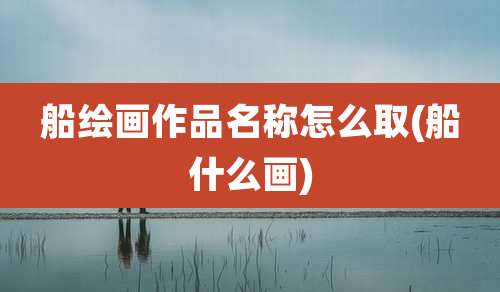 船绘画作品名称怎么取(船什么画)