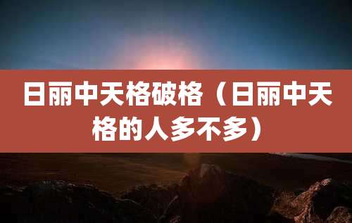 日丽中天格破格(日丽中天格的人多不多)