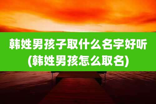韩姓男孩子取什么名字好听(韩姓男孩怎么取名)