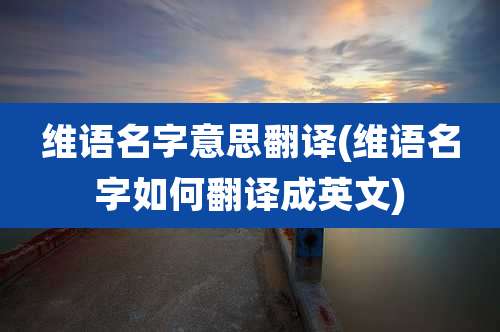 维语名字意思翻译(维语名字如何翻译成英文)