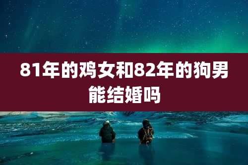 81年的鸡女和82年的狗男能结婚吗