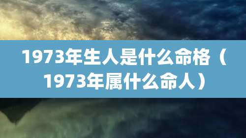 1973年生人是什么命格(1973年属什么命人)