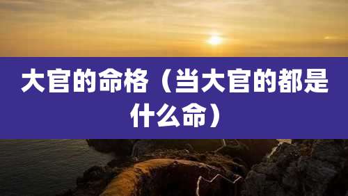 大官的命格（当大官的都是什么命）