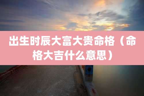 出生时辰大富大贵命格（命格大吉什么意思）