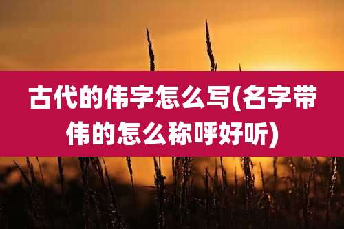古代的伟字怎么写(名字带伟的怎么称呼好听)