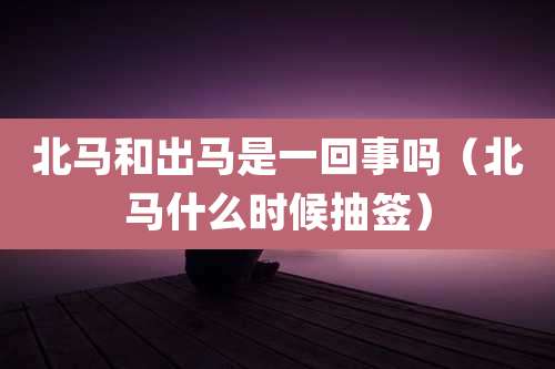北马和出马是一回事吗（北马什么时候抽签）