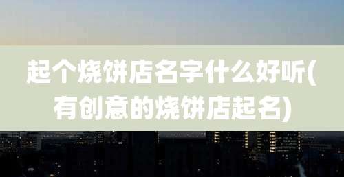 起个烧饼店名字什么好听(有创意的烧饼店起名)