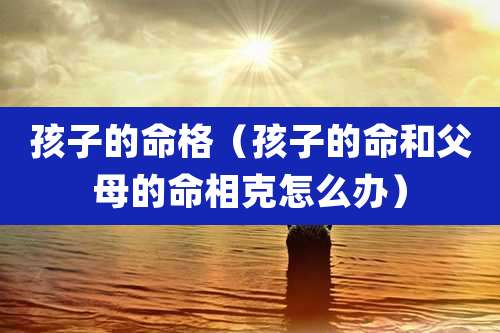 孩子的命格（孩子的命和父母的命相克怎么办）