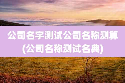公司名字测试公司名称测算(公司名称测试名典)