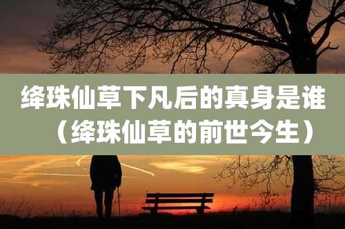 绛珠仙草下凡后的真身是谁（绛珠仙草的前世今生）