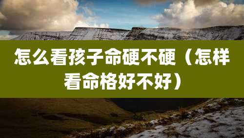 怎么看孩子命硬不硬（怎样看命格好不好）