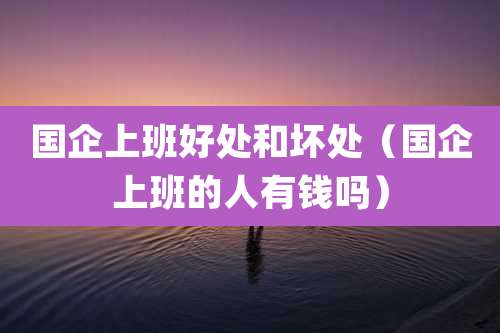 国企上班好处和坏处（国企上班的人有钱吗）