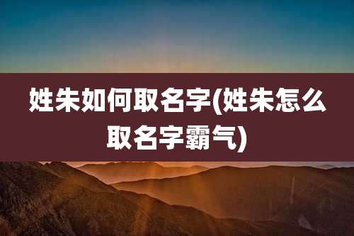 姓朱如何取名字(姓朱怎么取名字霸气)