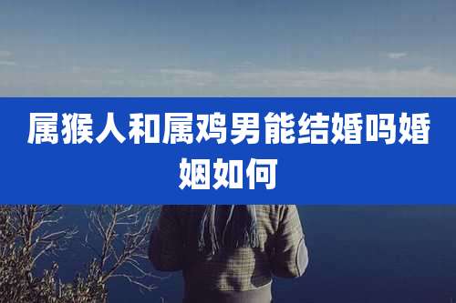 属猴人和属鸡男能结婚吗婚姻如何