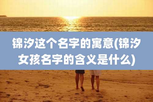 锦汐这个名字的寓意(锦汐女孩名字的含义是什么)