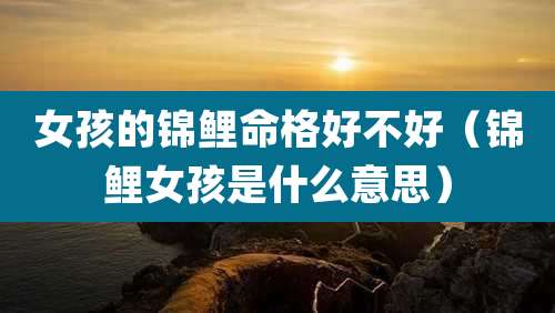 女孩的锦鲤命格好不好(锦鲤女孩是什么意思)