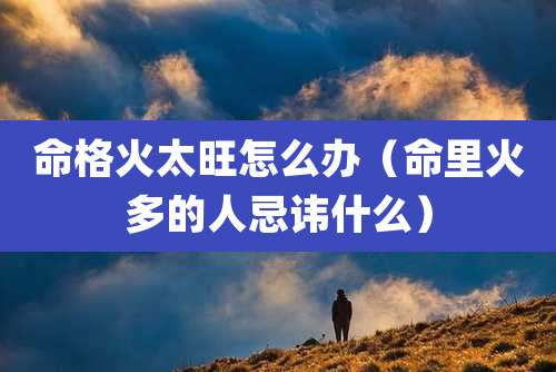 命格火太旺怎么办(命里火多的人忌讳什么)