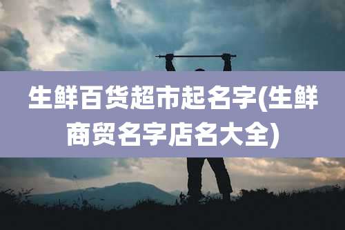 生鲜百货超市起名字(生鲜商贸名字店名大全)