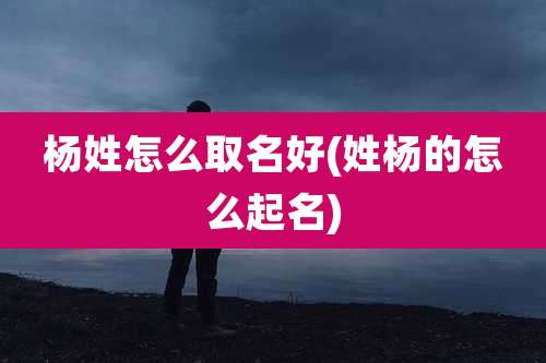 杨姓怎么取名好(姓杨的怎么起名)
