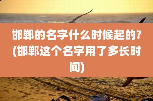 邯郸的名字什么时候起的?(邯郸这个名字用了多长时间)