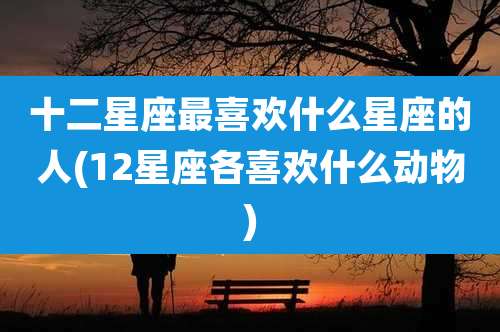十二星座最喜欢什么星座的人(12星座各喜欢什么动物)