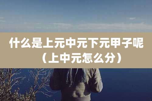 什么是上元中元下元甲子呢(上中元怎么分)