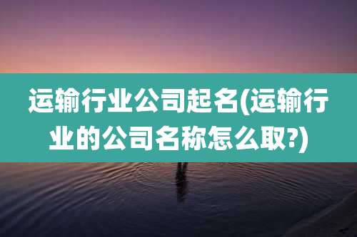 运输行业公司起名(运输行业的公司名称怎么取?)