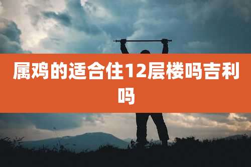 属鸡的适合住12层楼吗吉利吗