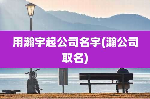 用瀚字起公司名字(瀚公司取名)