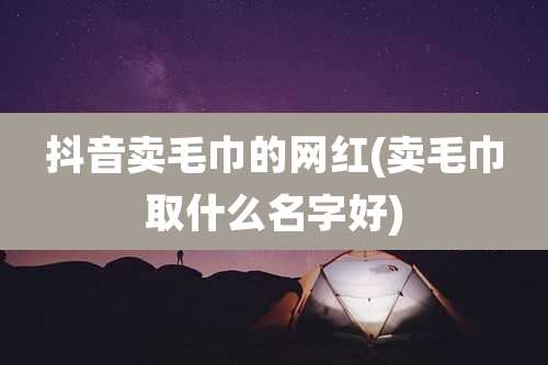 抖音卖毛巾的网红(卖毛巾取什么名字好)