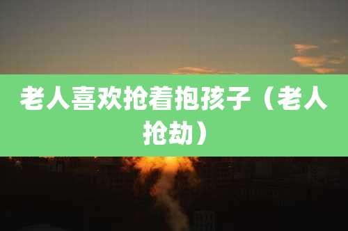 老人喜欢抢着抱孩子（老人抢劫）