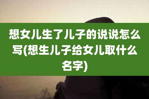 想女儿生了儿子的说说怎么写(想生儿子给女儿取什么名字)